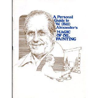 A Personal Guide to W. (bill) Alexander's " Magic of Oil Painting " W. Alexander Books