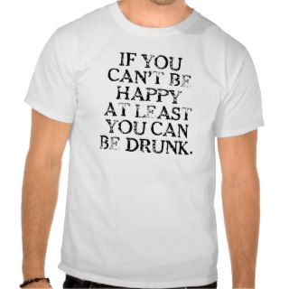 If You Can't Be Happy At Least You Can Be Drunk. T Tee Shirts