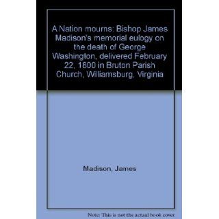 A Nation mourns Bishop James Madison's memorial eulogy on the death of George Washington, delivered February 22, 1800 in Bruton Parish Church, Williamsburg, Virginia James Madison 9780931917325 Books