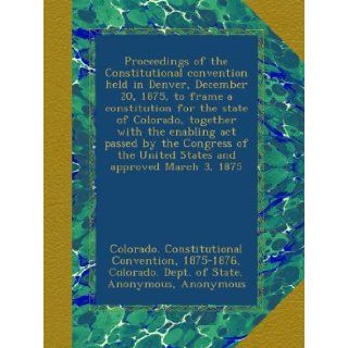 Proceedings of the Constitutional convention held in Denver, December 20, 1875, to frame a constitution for the state of Colorado, together with thethe United States and approved March 3, 1875 1875 1876 Colorado. Constitutional Convention, Colorado. Dept.