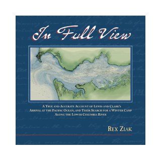 In Full View A True and Accurate Account of Lewis and Clark's Arrival at the Pacific Ocean, and Their Search for a Winter Camp Along the Lower Columbia River Rex Ziak 9780972531511 Books
