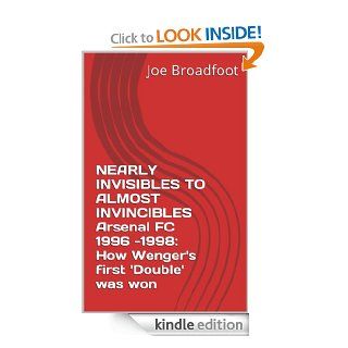 NEARLY INVISIBLES TO ALMOST INVINCIBLES Arsenal FC 1996  1998 How Wenger's first 'Double' was won eBook Joe Broadfoot Kindle Store