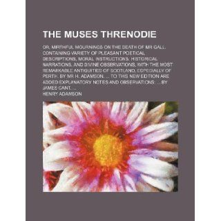 The muses threnodie; or, mirthful mournings on the death of Mr Gall. Containing variety of pleasant poetical descriptions, moral instructions,antiquities of Scotland, especially of Henry Adamson 9781130921472 Books
