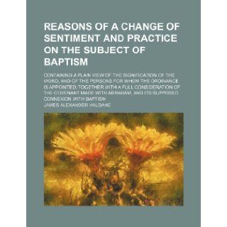 Reasons of a Change of Sentiment and Practice on the Subject of Baptism; Containing a Plain View of the Signification of the Word, and of the Persons James Alexander Haldane 9781235828454 Books