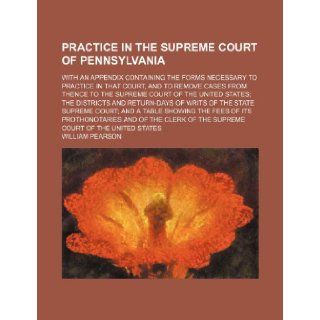 Practice in the Supreme court of Pennsylvania; With an appendix containing the forms necessary to practice in that court, and to remove cases fromand return days of writs of the state Suprem William Pearson 9781235280412 Books