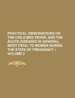 Practical Observations on the Child Bed Fever, and the Acute Diseases in General, Most Fatal to Women During the State of Pregnancy (Volume 2 ) Books Group 9781235803857 Books