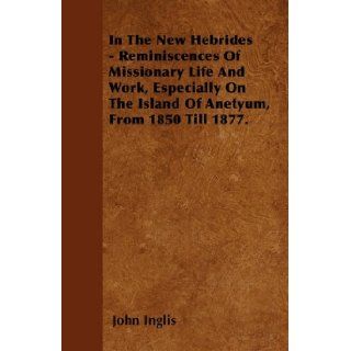 In The New Hebrides   Reminiscences Of Missionary Life And Work, Especially On The Island Of Anetyum, From 1850 Till 1877. John Inglis 9781446027196 Books