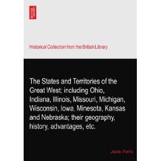 The States and Territories of the Great West; including Ohio, Indiana, Illinois, Missouri, Michigan, Wisconsin, Iowa, Minesota, Kansas and Nebraska; their geography, history, advantages, etc. Jacob. Ferris Books