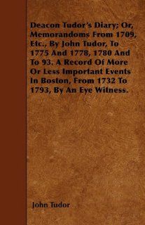 Deacon Tudor's Diary; Or, Memorandoms From 1709, Etc., By John Tudor, To 1775 And 1778, 1780 And To 93. A Record Of More Or Less Important Events In Boston, From 1732 To 1793, By An Eye Witness. John Tudor 9781446006375 Books