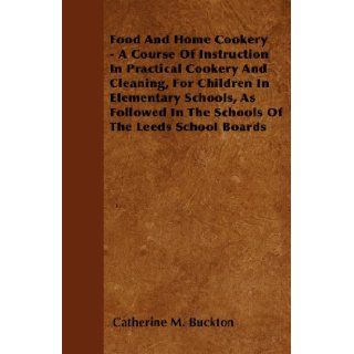 Food And Home Cookery   A Course Of Instruction In Practical Cookery And Cleaning, For Children In Elementary Schools, As Followed In The Schools Of The Leeds School Boards Catherine M. Buckton 9781445583167 Books