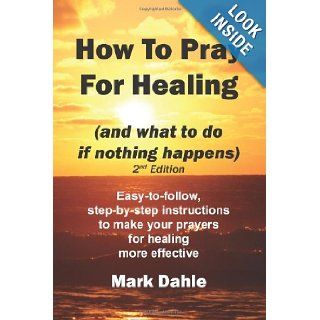 How To Pray For Healing (and what to do if nothing happens) 2nd Edition Easy to follow, step by step instructions to make your prayers for healing more effective Mark Dahle 9781466385405 Books