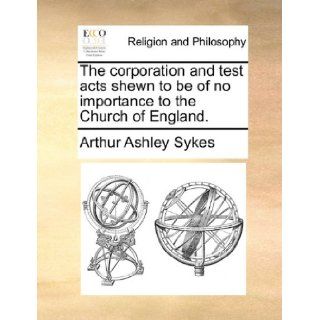 The corporation and test acts shewn to be of no importance to the Church of England. Arthur Ashley Sykes 9781170532539 Books