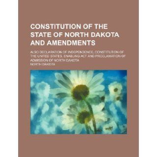 Constitution of the State of North Dakota and Amendments; Also Declaration of Independence, Constitution of the United States, Enabling ACT and Procla North Dakota 9781235686214 Books