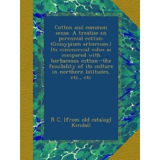 Cotton and common sense. A treatise on perennial cotton; (Gossypium arboreum.) Its commercial value as compared with herbaceous cotton  the feasibility of its culture in northern latitudes, etc., etc R C. [from old catalog] Kendall Books