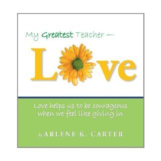 My Greatest Teacher   Love Love Helps Us To Be Courageous When We Feel Like Giving In Arlene K. Carter 9781452560465 Books