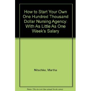 How to Start Your Own One Hundred Thousand Dollar Nursing Agency With As Little As One Week's Salary Martha Nitschke 9780963007704 Books
