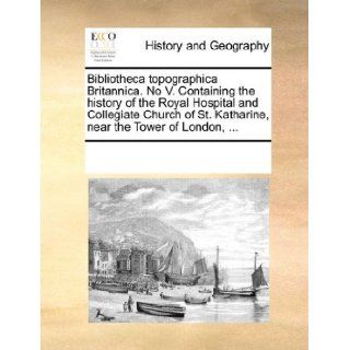 Bibliotheca topographica Britannica. No V. Containing the history of the Royal Hospital and Collegiate Church of St. Katharine, near the Tower of London, See Notes Multiple Contributors 9781170226452 Books
