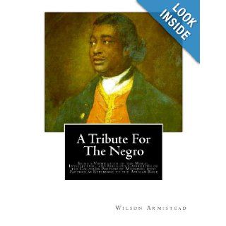 A Tribute for the Negro Being a Vindication of the Moral, Intellectual, and Religious Capabilities of the Coloured Portion of Mankind; with Particular Reference to the African Race Wilson Armistead 9781466360402 Books