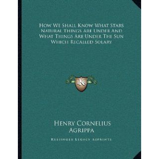 How We Shall Know What Stars Natural Things Are Under And What Things Are Under The Sun Which Recalled Solary Henry Cornelius Agrippa 9781162998688 Books