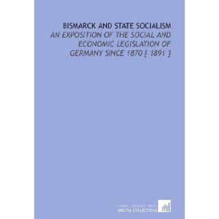 Bismarck and State Socialism An Exposition of the Social and Economic Legislation of Germany Since 1870 [ 1891 ] William Harbutt Dawson 9781112350092 Books